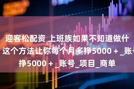 迎客松配资 上班族如果不知道做什么副业合适，这个方法让你每个月多挣5000＋_账号_项目_商单
