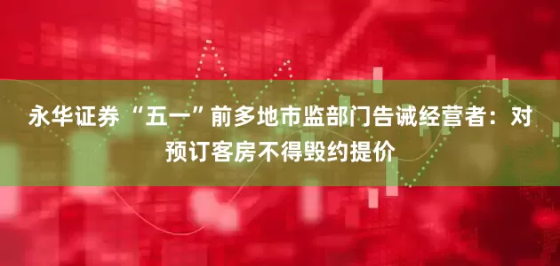永华证券 “五一”前多地市监部门告诫经营者：对预订客房不得毁约提价