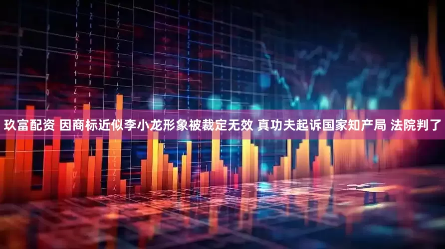 玖富配资 因商标近似李小龙形象被裁定无效 真功夫起诉国家知产局 法院判了