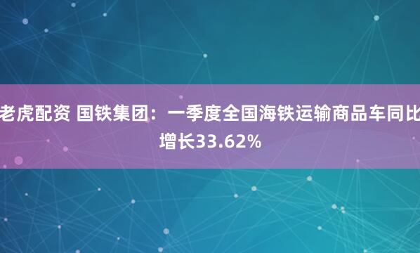 老虎配资 国铁集团：一季度全国海铁运输商品车同比增长33.62%