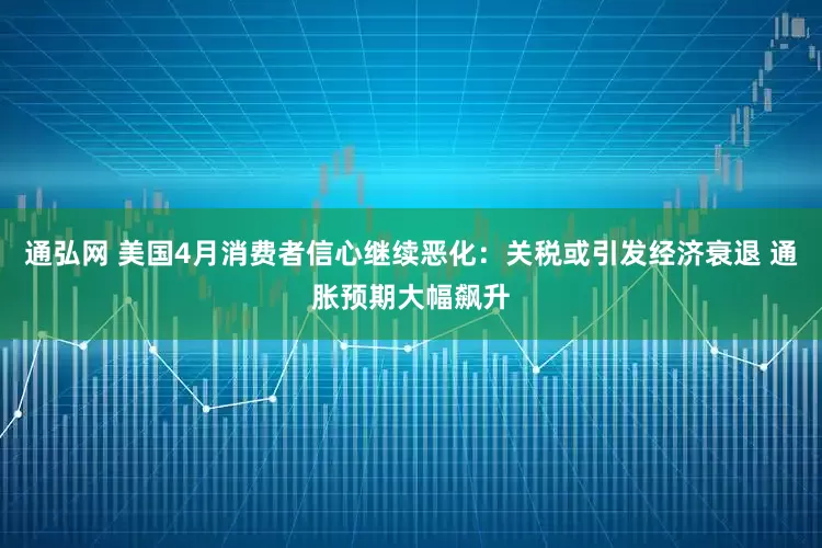 通弘网 美国4月消费者信心继续恶化：关税或引发经济衰退 通胀预期大幅飙升