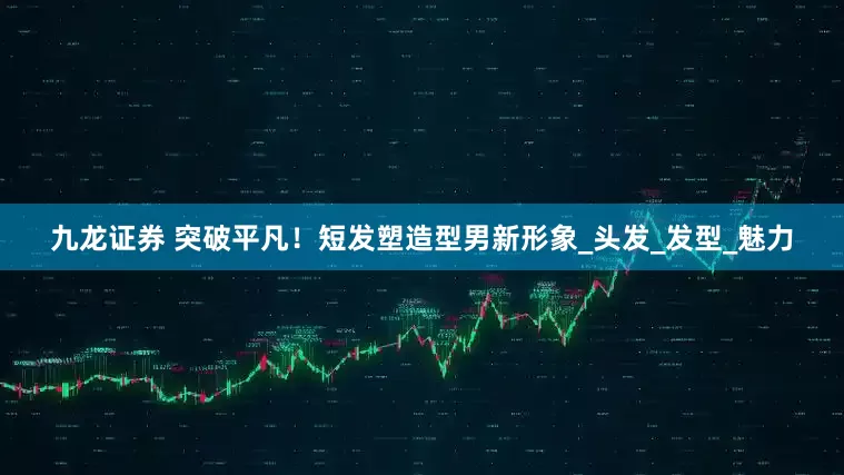 九龙证券 突破平凡！短发塑造型男新形象_头发_发型_魅力