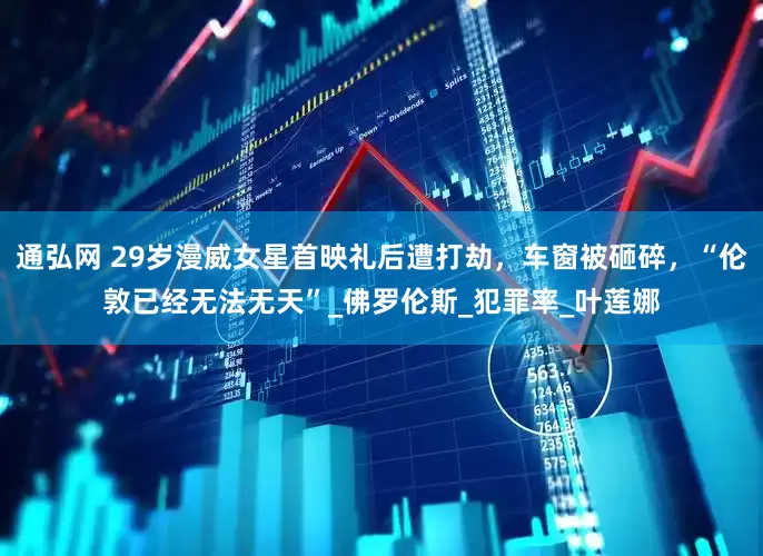 通弘网 29岁漫威女星首映礼后遭打劫，车窗被砸碎，“伦敦已经无法无天”_佛罗伦斯_犯罪率_叶莲娜