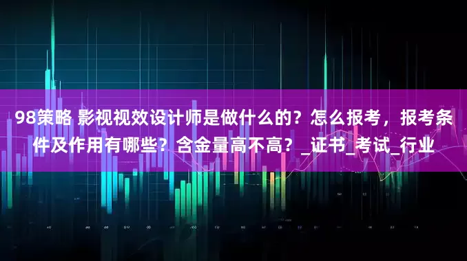 98策略 影视视效设计师是做什么的？怎么报考，报考条件及作用有哪些？含金量高不高？_证书_考试_行业