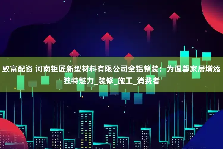 致富配资 河南钜匠新型材料有限公司全铝整装：为温馨家居增添独特魅力_装修_施工_消费者