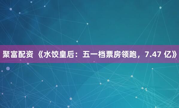 聚富配资 《水饺皇后：五一档票房领跑，7.47 亿》
