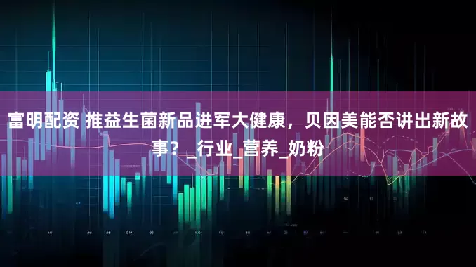 富明配资 推益生菌新品进军大健康，贝因美能否讲出新故事？_行业_营养_奶粉