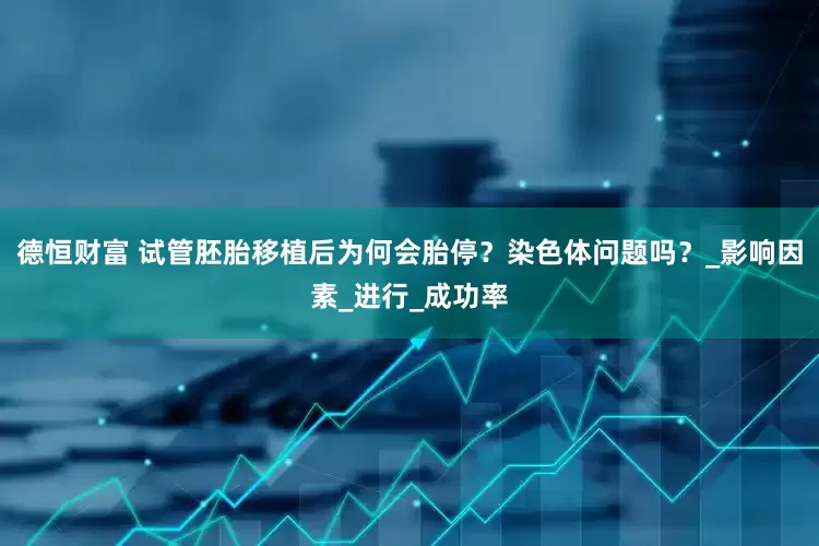 德恒财富 试管胚胎移植后为何会胎停？染色体问题吗？_影响因素_进行_成功率