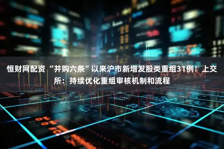 恒财网配资 “并购六条”以来沪市新增发股类重组31例！上交所：持续优化重组审核机制和流程