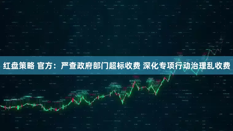 红盘策略 官方：严查政府部门超标收费 深化专项行动治理乱收费