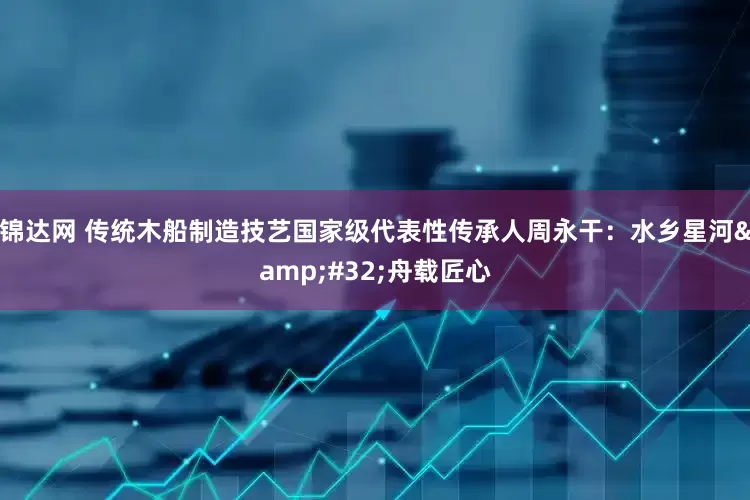 锦达网 传统木船制造技艺国家级代表性传承人周永干：水乡星河&#32;舟载匠心