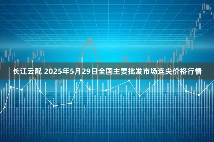 长江云配 2025年5月29日全国主要批发市场连尖价格行情