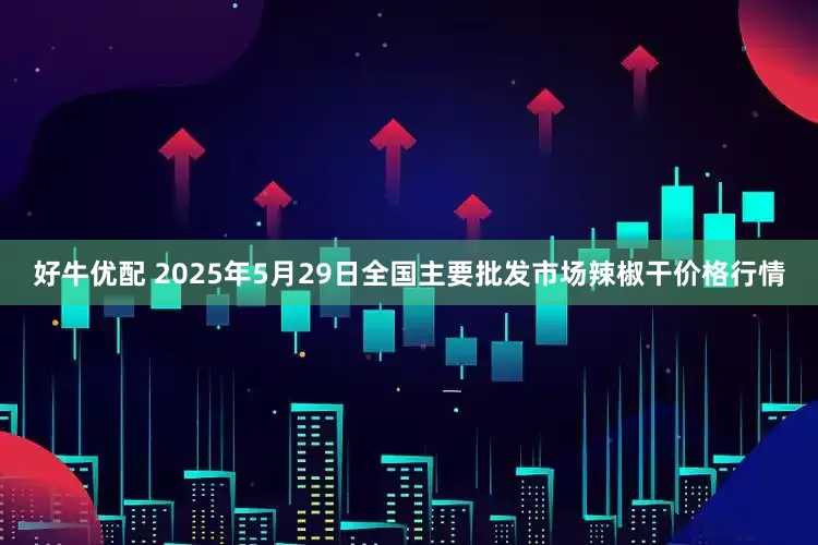 好牛优配 2025年5月29日全国主要批发市场辣椒干价格行情
