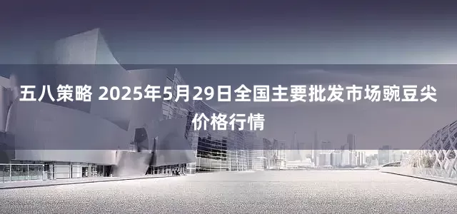 五八策略 2025年5月29日全国主要批发市场豌豆尖价格行情