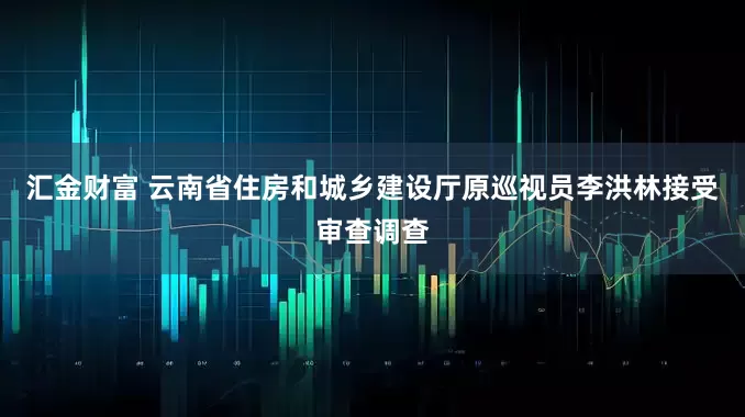 汇金财富 云南省住房和城乡建设厅原巡视员李洪林接受审查调查