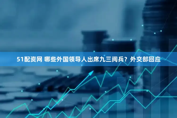 51配资网 哪些外国领导人出席九三阅兵？外交部回应