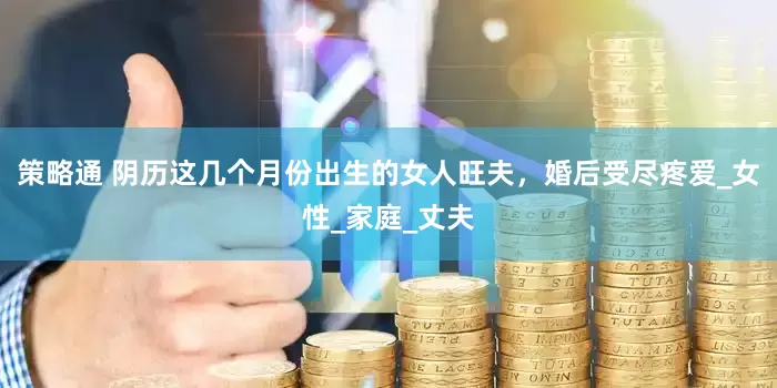 策略通 阴历这几个月份出生的女人旺夫，婚后受尽疼爱_女性_家庭_丈夫