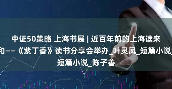 中证50策略 上海书展 | 近百年前的上海读来毫不违和——《紫丁香》读书分享会举办_叶灵凤_短篇小说_陈子善