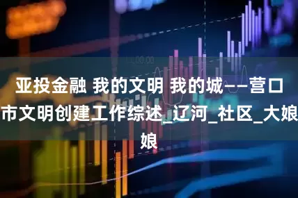 亚投金融 我的文明 我的城——营口市文明创建工作综述_辽河_社区_大娘