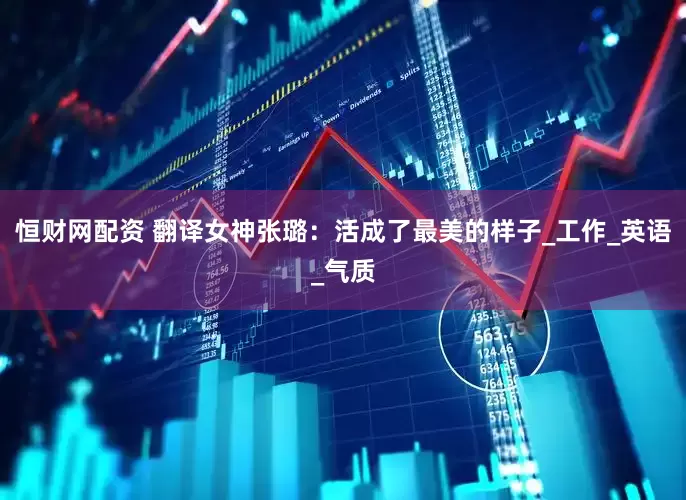 恒财网配资 翻译女神张璐：活成了最美的样子_工作_英语_气质