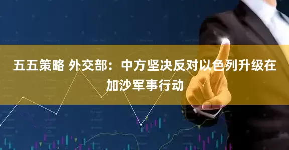 五五策略 外交部：中方坚决反对以色列升级在加沙军事行动