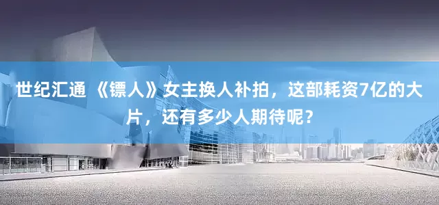世纪汇通 《镖人》女主换人补拍，这部耗资7亿的大片，还有多少人期待呢？