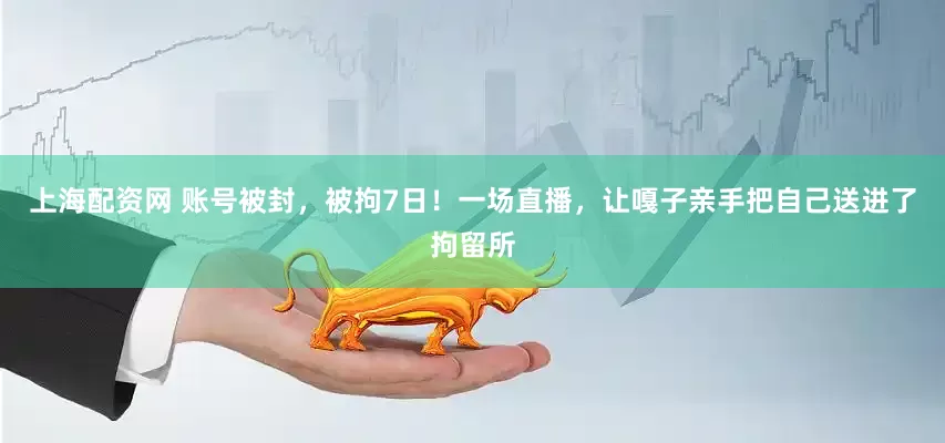上海配资网 账号被封，被拘7日！一场直播，让嘎子亲手把自己送进了拘留所
