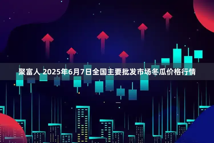 聚富人 2025年6月7日全国主要批发市场冬瓜价格行情