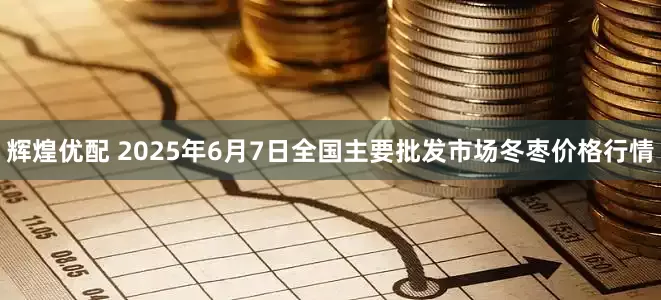 辉煌优配 2025年6月7日全国主要批发市场冬枣价格行情