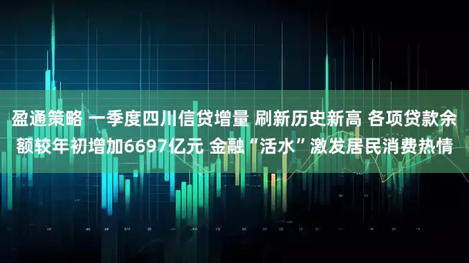 盈通策略 一季度四川信贷增量 刷新历史新高 各项贷款余额较年初增加6697亿元 金融“活水”激发居民消费热情