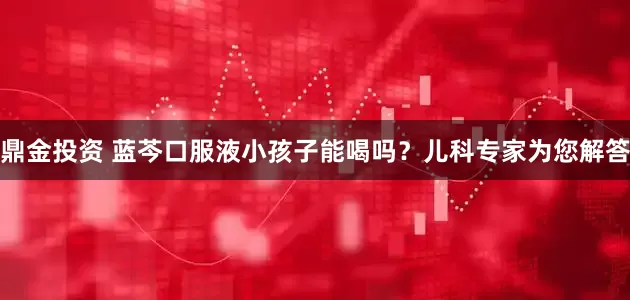 鼎金投资 蓝芩口服液小孩子能喝吗？儿科专家为您解答