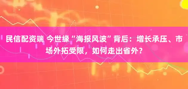 民信配资端 今世缘“海报风波”背后：增长承压、市场外拓受限，如何走出省外？