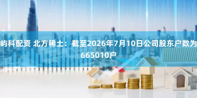 屿科配资 北方稀土：截至2026年7月10日公司股东户数为665010户